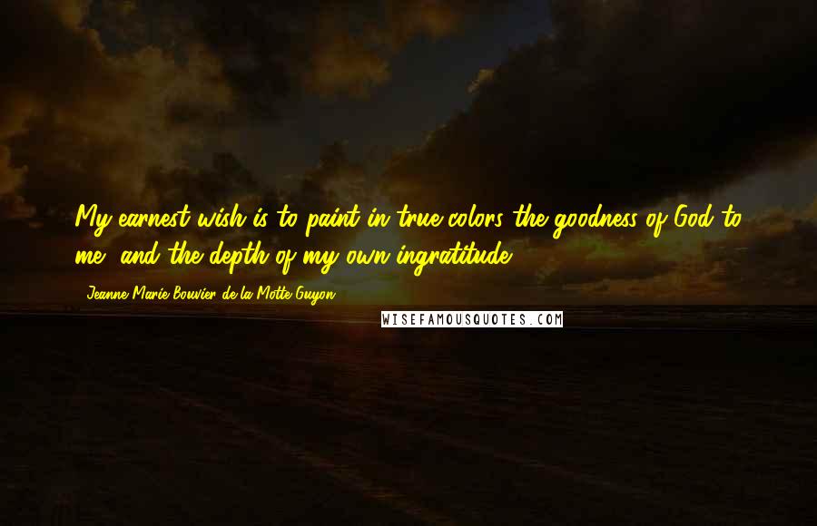 Jeanne Marie Bouvier De La Motte Guyon Quotes: My earnest wish is to paint in true colors the goodness of God to me, and the depth of my own ingratitude