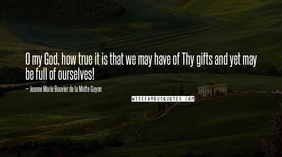 Jeanne Marie Bouvier De La Motte Guyon Quotes: O my God, how true it is that we may have of Thy gifts and yet may be full of ourselves!