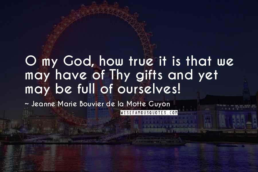 Jeanne Marie Bouvier De La Motte Guyon Quotes: O my God, how true it is that we may have of Thy gifts and yet may be full of ourselves!