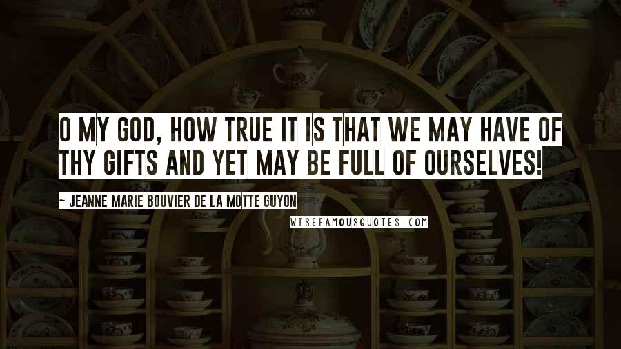 Jeanne Marie Bouvier De La Motte Guyon Quotes: O my God, how true it is that we may have of Thy gifts and yet may be full of ourselves!