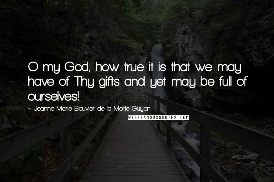 Jeanne Marie Bouvier De La Motte Guyon Quotes: O my God, how true it is that we may have of Thy gifts and yet may be full of ourselves!