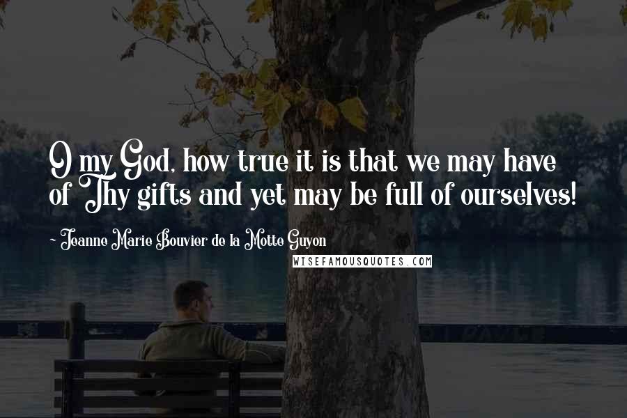 Jeanne Marie Bouvier De La Motte Guyon Quotes: O my God, how true it is that we may have of Thy gifts and yet may be full of ourselves!