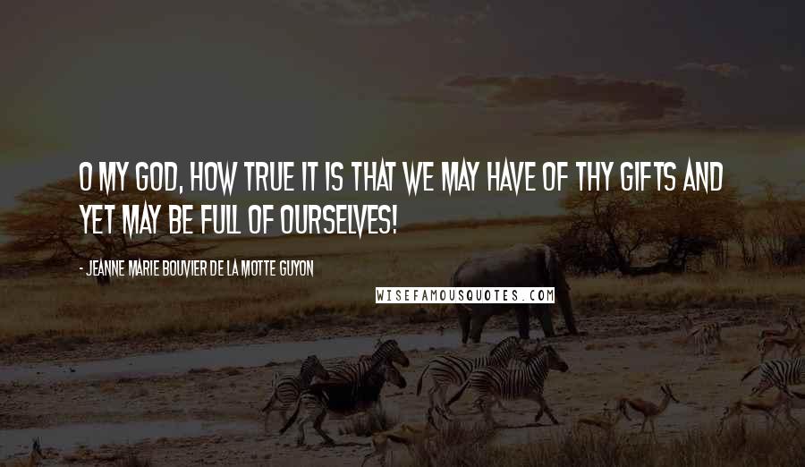 Jeanne Marie Bouvier De La Motte Guyon Quotes: O my God, how true it is that we may have of Thy gifts and yet may be full of ourselves!