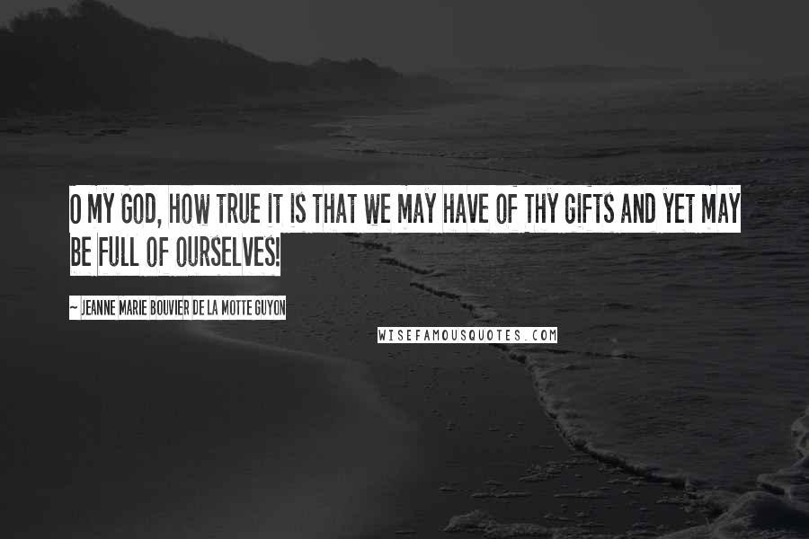 Jeanne Marie Bouvier De La Motte Guyon Quotes: O my God, how true it is that we may have of Thy gifts and yet may be full of ourselves!