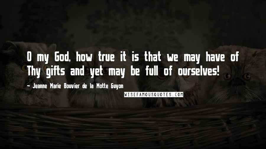 Jeanne Marie Bouvier De La Motte Guyon Quotes: O my God, how true it is that we may have of Thy gifts and yet may be full of ourselves!