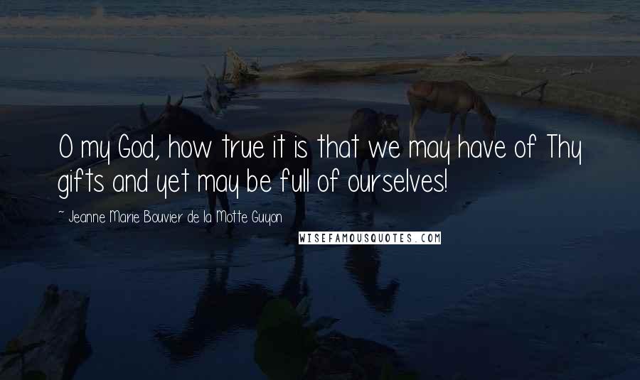 Jeanne Marie Bouvier De La Motte Guyon Quotes: O my God, how true it is that we may have of Thy gifts and yet may be full of ourselves!