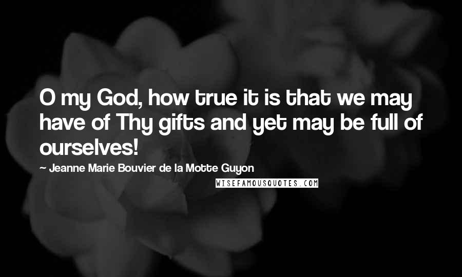 Jeanne Marie Bouvier De La Motte Guyon Quotes: O my God, how true it is that we may have of Thy gifts and yet may be full of ourselves!