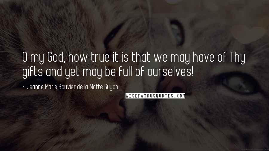 Jeanne Marie Bouvier De La Motte Guyon Quotes: O my God, how true it is that we may have of Thy gifts and yet may be full of ourselves!