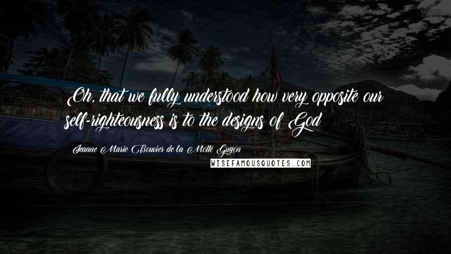 Jeanne Marie Bouvier De La Motte Guyon Quotes: Oh, that we fully understood how very opposite our self-righteousness is to the designs of God!