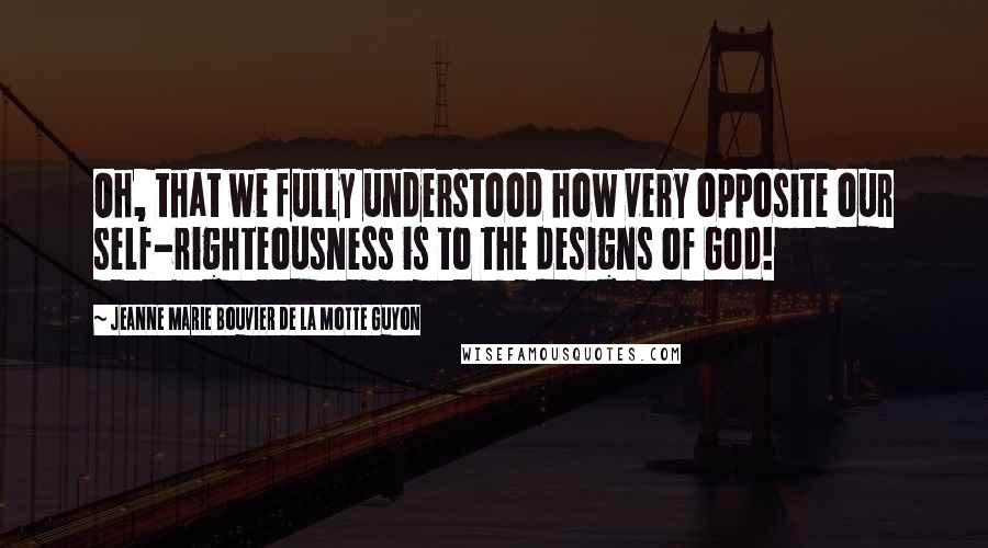 Jeanne Marie Bouvier De La Motte Guyon Quotes: Oh, that we fully understood how very opposite our self-righteousness is to the designs of God!