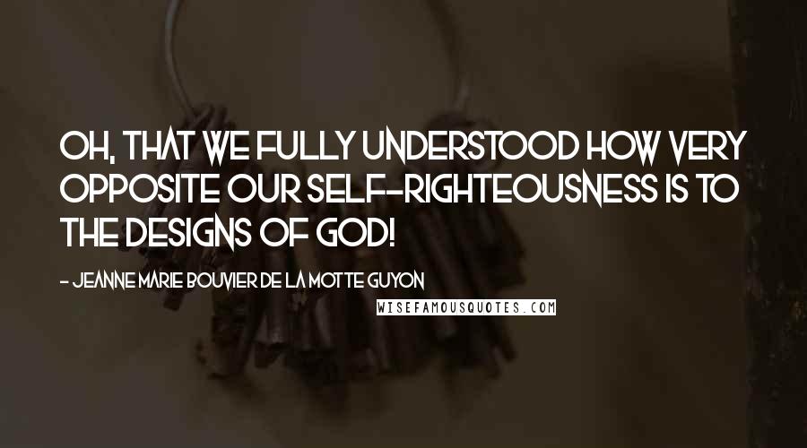 Jeanne Marie Bouvier De La Motte Guyon Quotes: Oh, that we fully understood how very opposite our self-righteousness is to the designs of God!