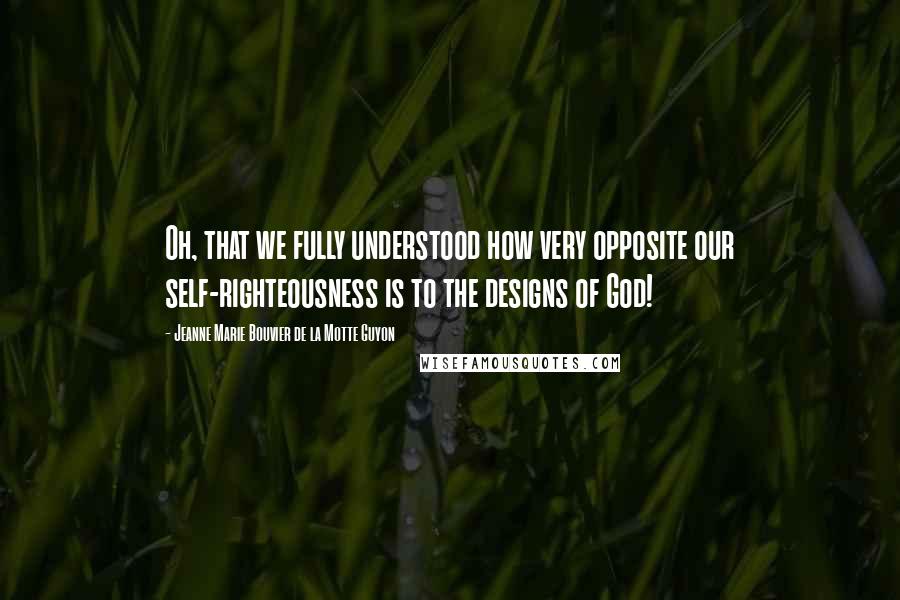 Jeanne Marie Bouvier De La Motte Guyon Quotes: Oh, that we fully understood how very opposite our self-righteousness is to the designs of God!