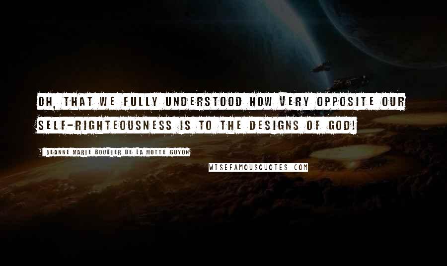 Jeanne Marie Bouvier De La Motte Guyon Quotes: Oh, that we fully understood how very opposite our self-righteousness is to the designs of God!