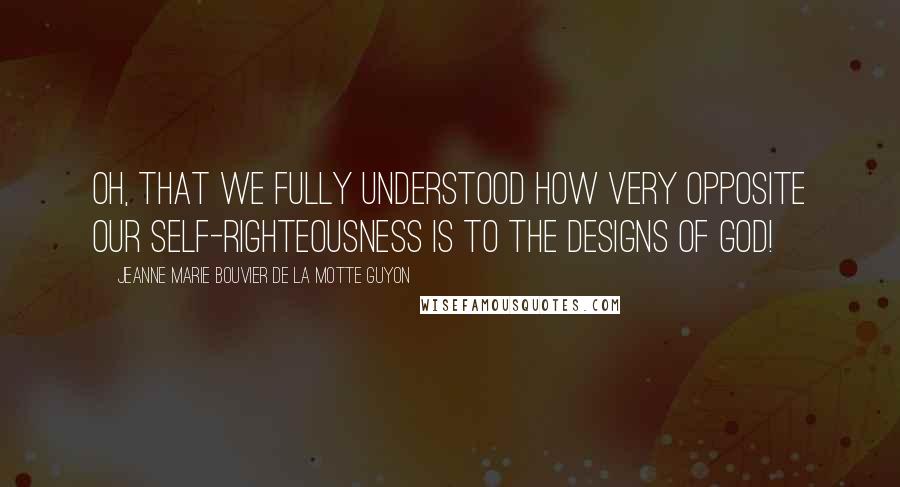 Jeanne Marie Bouvier De La Motte Guyon Quotes: Oh, that we fully understood how very opposite our self-righteousness is to the designs of God!