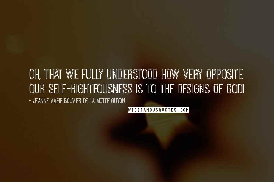 Jeanne Marie Bouvier De La Motte Guyon Quotes: Oh, that we fully understood how very opposite our self-righteousness is to the designs of God!