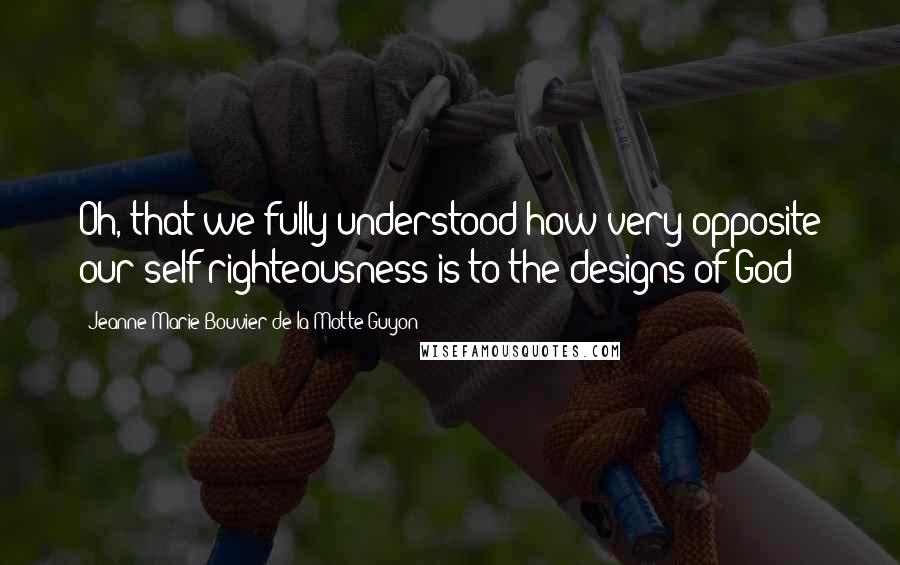 Jeanne Marie Bouvier De La Motte Guyon Quotes: Oh, that we fully understood how very opposite our self-righteousness is to the designs of God!