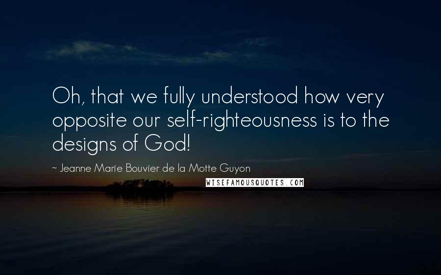 Jeanne Marie Bouvier De La Motte Guyon Quotes: Oh, that we fully understood how very opposite our self-righteousness is to the designs of God!