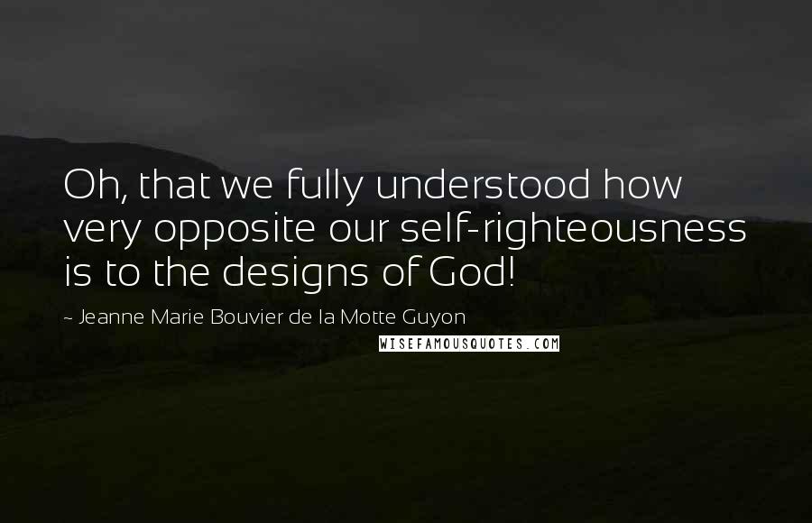 Jeanne Marie Bouvier De La Motte Guyon Quotes: Oh, that we fully understood how very opposite our self-righteousness is to the designs of God!