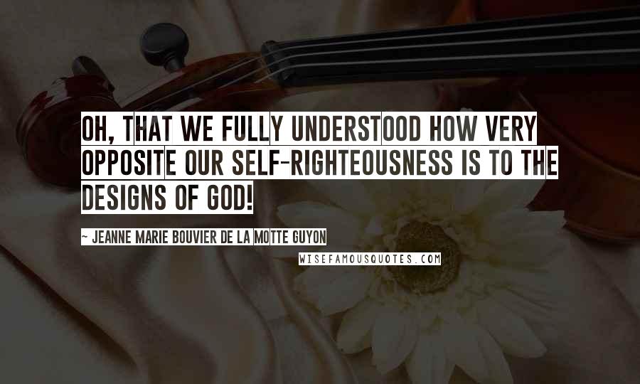 Jeanne Marie Bouvier De La Motte Guyon Quotes: Oh, that we fully understood how very opposite our self-righteousness is to the designs of God!