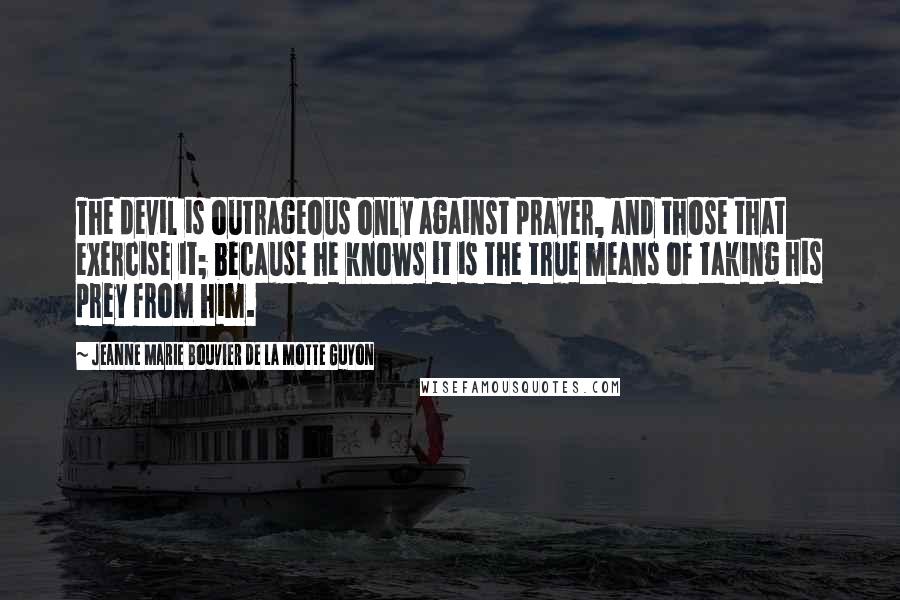 Jeanne Marie Bouvier De La Motte Guyon Quotes: The devil is outrageous only against prayer, and those that exercise it; because he knows it is the true means of taking his prey from him.
