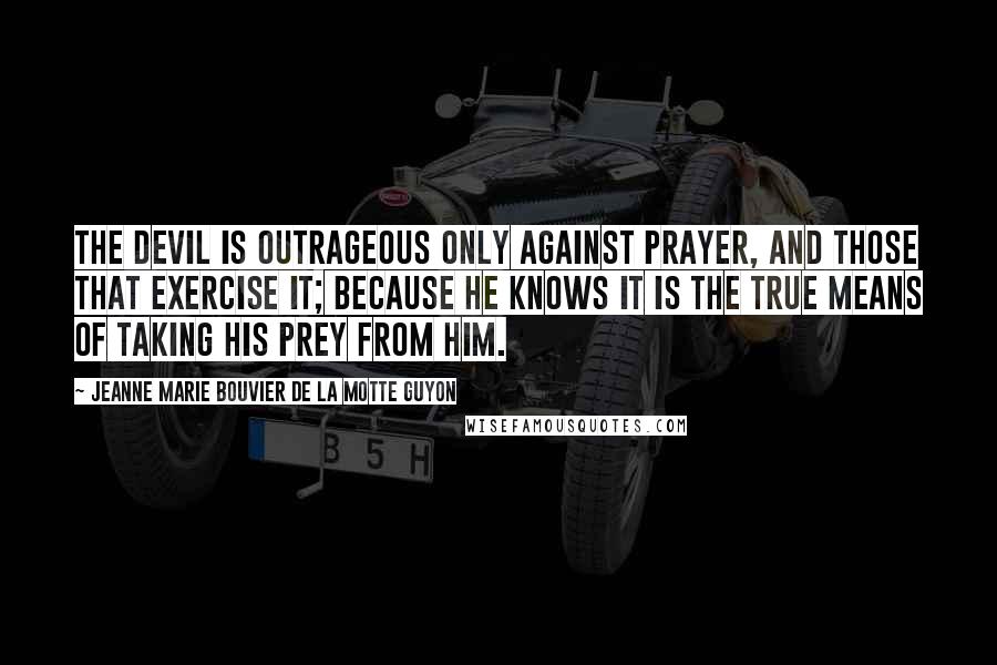 Jeanne Marie Bouvier De La Motte Guyon Quotes: The devil is outrageous only against prayer, and those that exercise it; because he knows it is the true means of taking his prey from him.