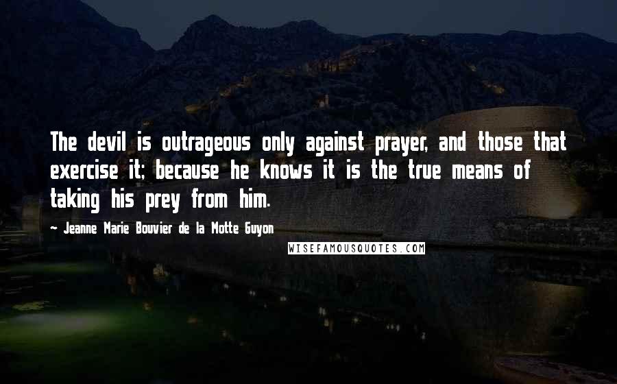 Jeanne Marie Bouvier De La Motte Guyon Quotes: The devil is outrageous only against prayer, and those that exercise it; because he knows it is the true means of taking his prey from him.