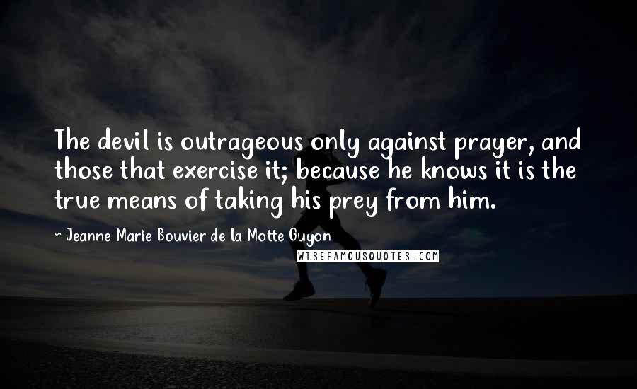 Jeanne Marie Bouvier De La Motte Guyon Quotes: The devil is outrageous only against prayer, and those that exercise it; because he knows it is the true means of taking his prey from him.