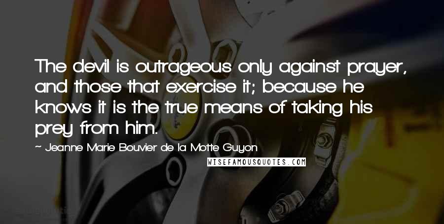 Jeanne Marie Bouvier De La Motte Guyon Quotes: The devil is outrageous only against prayer, and those that exercise it; because he knows it is the true means of taking his prey from him.