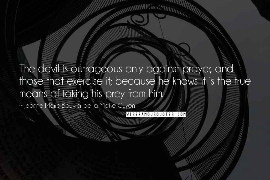 Jeanne Marie Bouvier De La Motte Guyon Quotes: The devil is outrageous only against prayer, and those that exercise it; because he knows it is the true means of taking his prey from him.