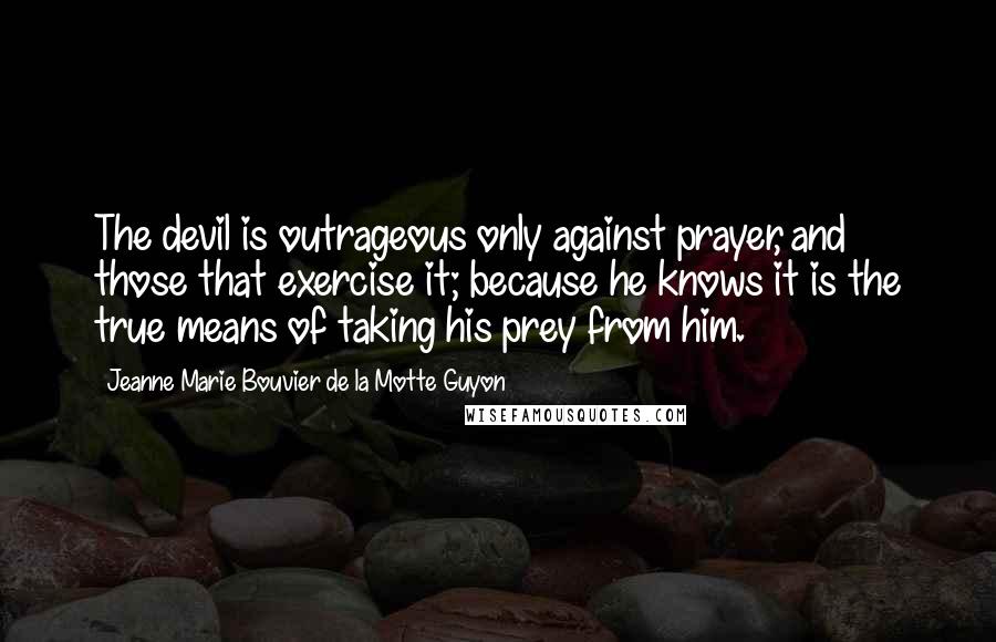 Jeanne Marie Bouvier De La Motte Guyon Quotes: The devil is outrageous only against prayer, and those that exercise it; because he knows it is the true means of taking his prey from him.
