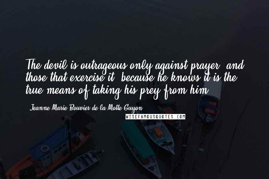 Jeanne Marie Bouvier De La Motte Guyon Quotes: The devil is outrageous only against prayer, and those that exercise it; because he knows it is the true means of taking his prey from him.