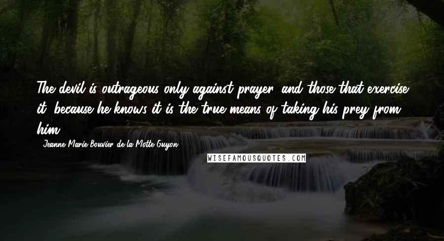 Jeanne Marie Bouvier De La Motte Guyon Quotes: The devil is outrageous only against prayer, and those that exercise it; because he knows it is the true means of taking his prey from him.