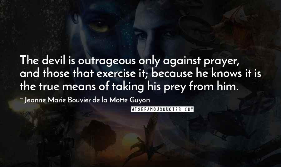 Jeanne Marie Bouvier De La Motte Guyon Quotes: The devil is outrageous only against prayer, and those that exercise it; because he knows it is the true means of taking his prey from him.