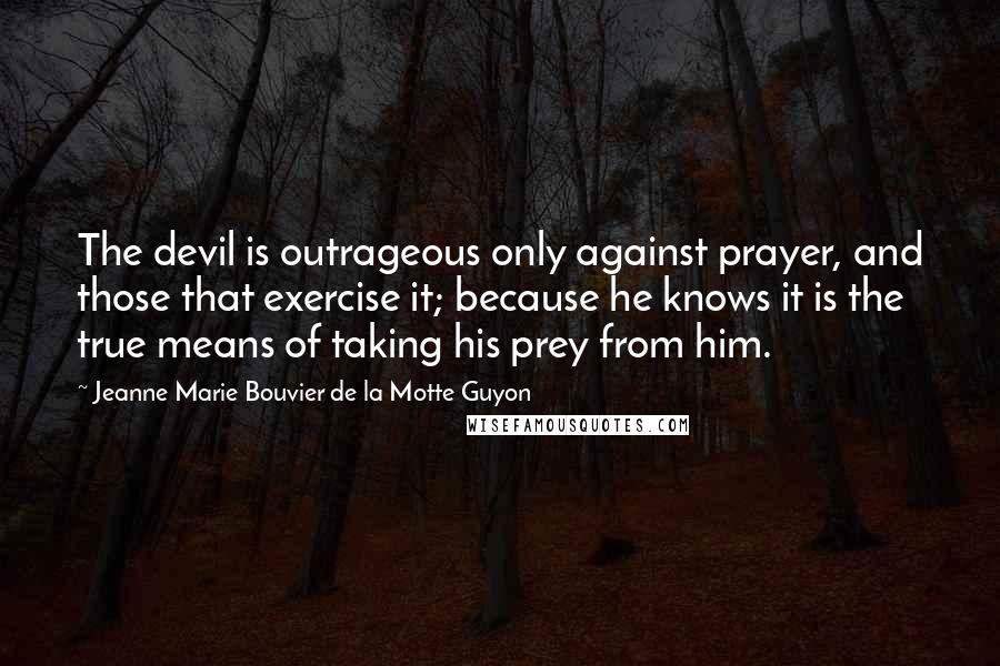 Jeanne Marie Bouvier De La Motte Guyon Quotes: The devil is outrageous only against prayer, and those that exercise it; because he knows it is the true means of taking his prey from him.