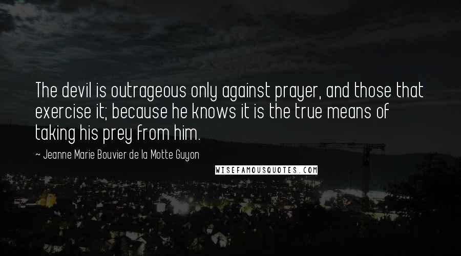 Jeanne Marie Bouvier De La Motte Guyon Quotes: The devil is outrageous only against prayer, and those that exercise it; because he knows it is the true means of taking his prey from him.