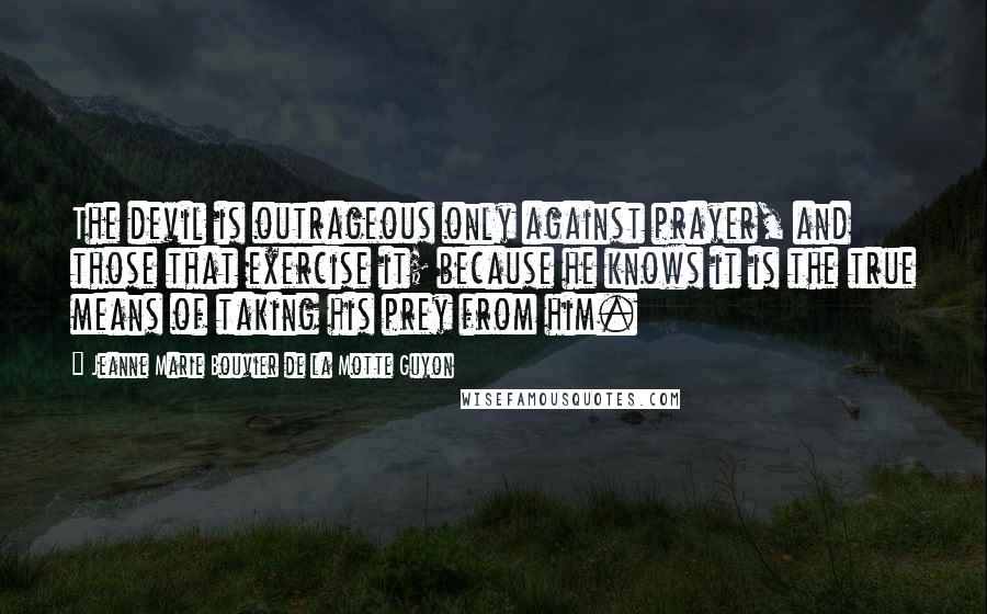 Jeanne Marie Bouvier De La Motte Guyon Quotes: The devil is outrageous only against prayer, and those that exercise it; because he knows it is the true means of taking his prey from him.