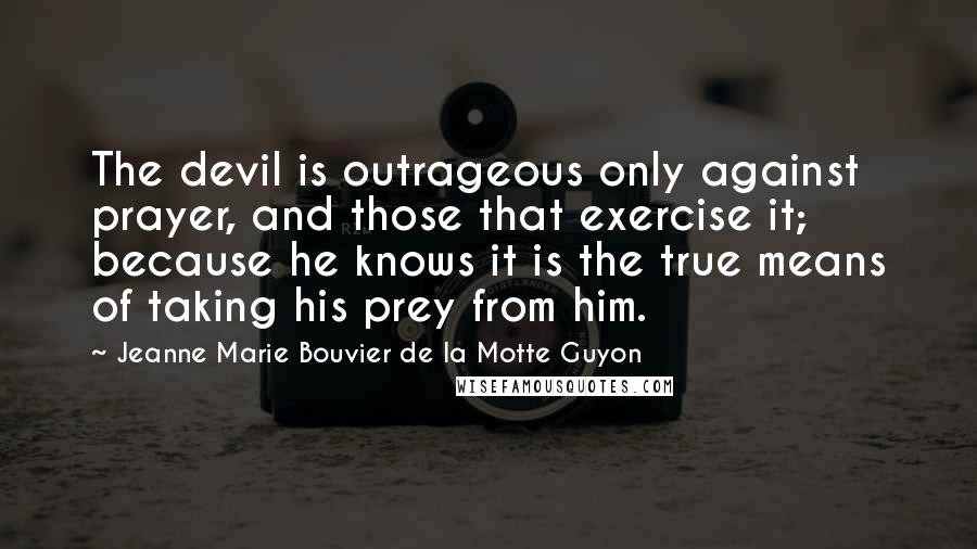 Jeanne Marie Bouvier De La Motte Guyon Quotes: The devil is outrageous only against prayer, and those that exercise it; because he knows it is the true means of taking his prey from him.