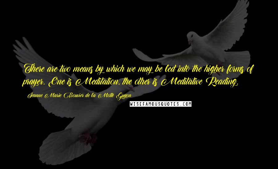 Jeanne Marie Bouvier De La Motte Guyon Quotes: There are two means by which we may be led into the higher forms of prayer. One is Meditation, the other is Meditative Reading.