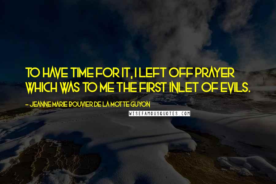 Jeanne Marie Bouvier De La Motte Guyon Quotes: To have time for it, I left off prayer which was to me the first inlet of evils.