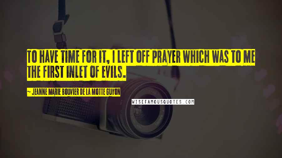 Jeanne Marie Bouvier De La Motte Guyon Quotes: To have time for it, I left off prayer which was to me the first inlet of evils.