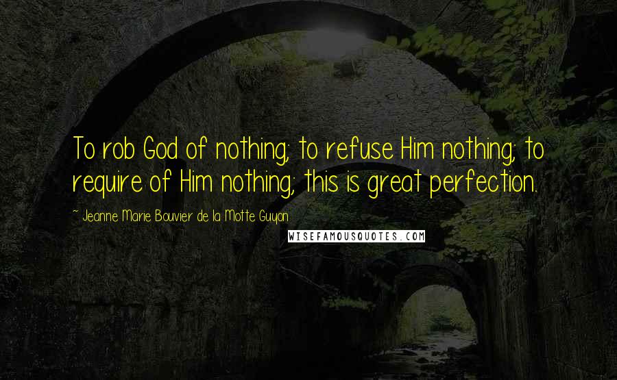 Jeanne Marie Bouvier De La Motte Guyon Quotes: To rob God of nothing; to refuse Him nothing; to require of Him nothing; this is great perfection.