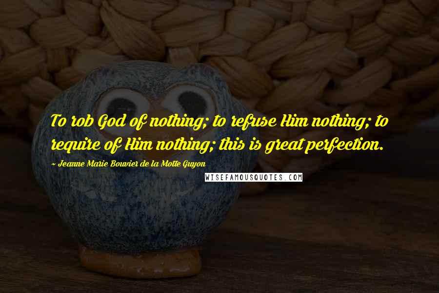 Jeanne Marie Bouvier De La Motte Guyon Quotes: To rob God of nothing; to refuse Him nothing; to require of Him nothing; this is great perfection.