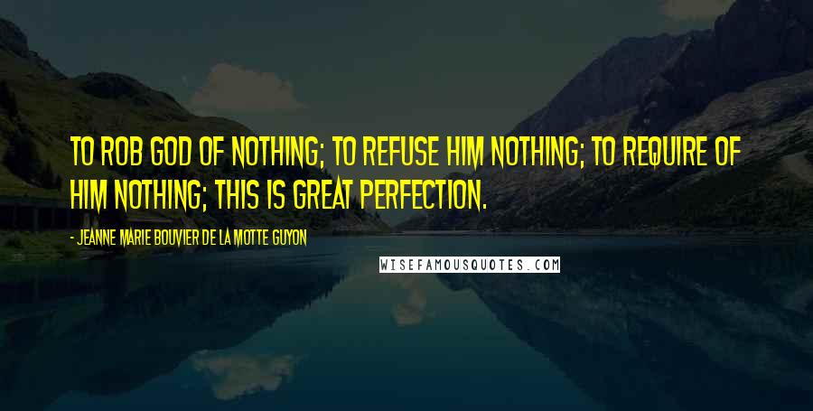 Jeanne Marie Bouvier De La Motte Guyon Quotes: To rob God of nothing; to refuse Him nothing; to require of Him nothing; this is great perfection.