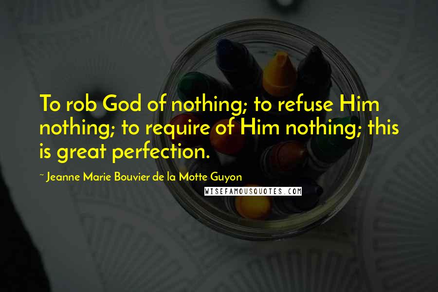 Jeanne Marie Bouvier De La Motte Guyon Quotes: To rob God of nothing; to refuse Him nothing; to require of Him nothing; this is great perfection.