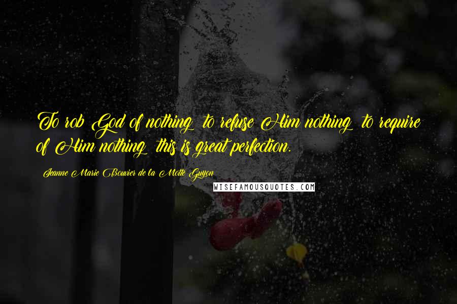 Jeanne Marie Bouvier De La Motte Guyon Quotes: To rob God of nothing; to refuse Him nothing; to require of Him nothing; this is great perfection.