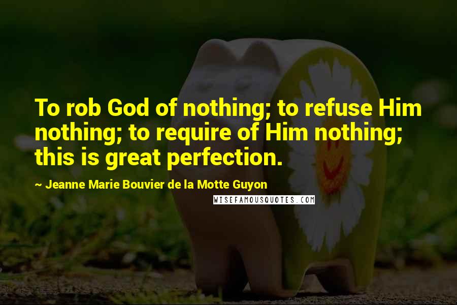 Jeanne Marie Bouvier De La Motte Guyon Quotes: To rob God of nothing; to refuse Him nothing; to require of Him nothing; this is great perfection.