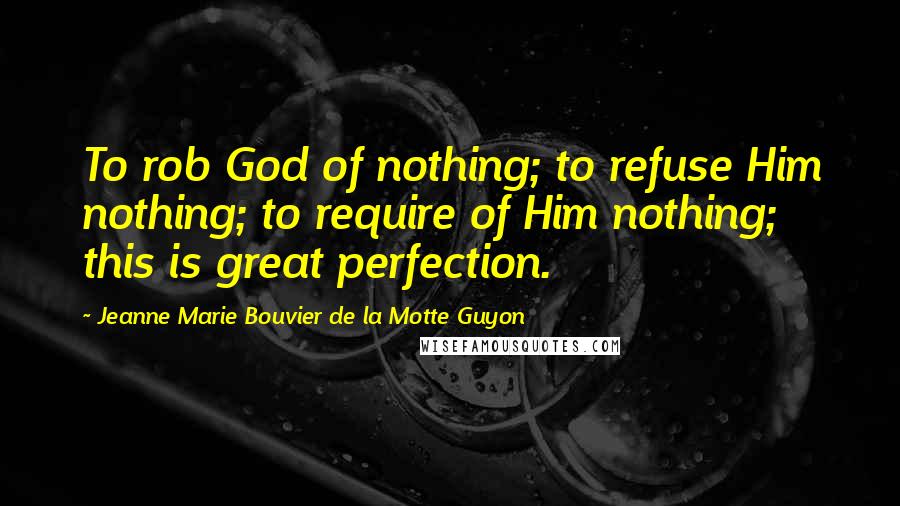 Jeanne Marie Bouvier De La Motte Guyon Quotes: To rob God of nothing; to refuse Him nothing; to require of Him nothing; this is great perfection.