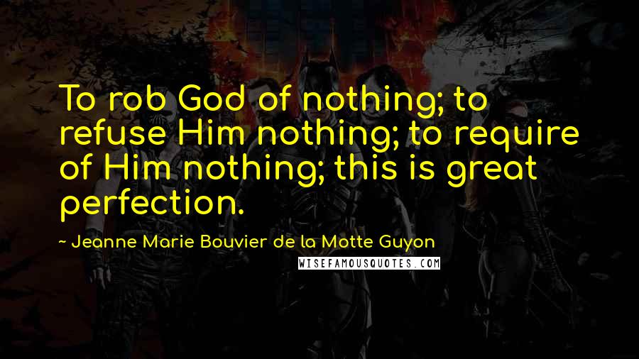 Jeanne Marie Bouvier De La Motte Guyon Quotes: To rob God of nothing; to refuse Him nothing; to require of Him nothing; this is great perfection.