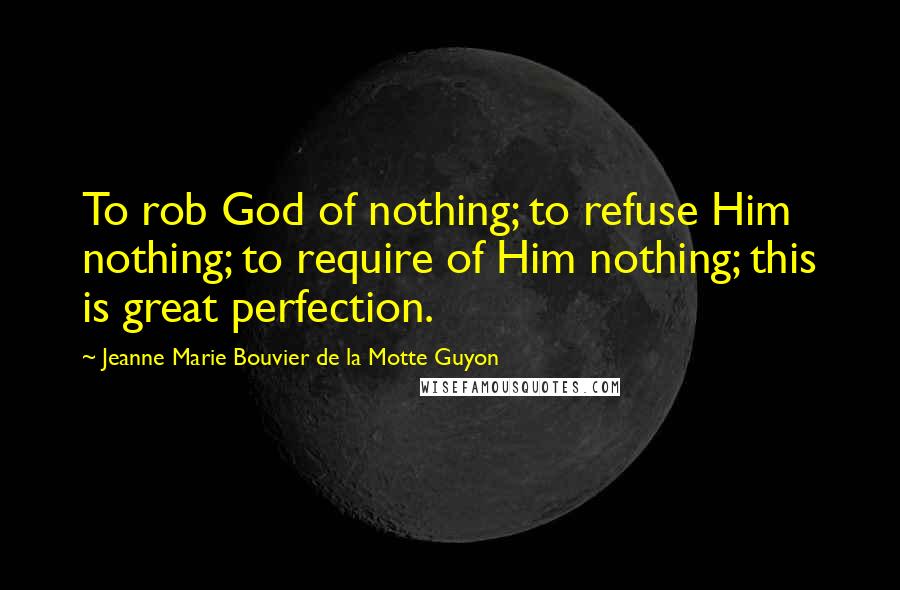 Jeanne Marie Bouvier De La Motte Guyon Quotes: To rob God of nothing; to refuse Him nothing; to require of Him nothing; this is great perfection.