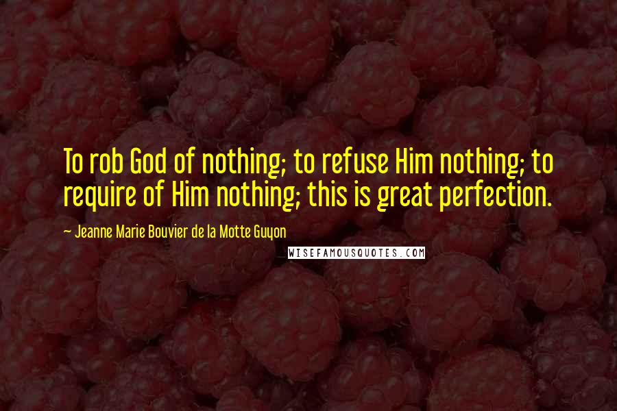 Jeanne Marie Bouvier De La Motte Guyon Quotes: To rob God of nothing; to refuse Him nothing; to require of Him nothing; this is great perfection.